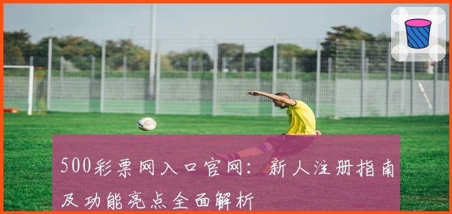 500彩票网入口官网：新人注册指南及功能亮点全面解析