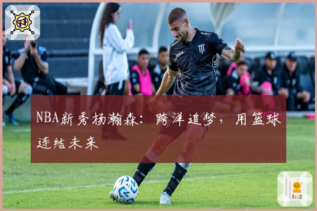 NBA新秀杨瀚森：跨洋追梦，用篮球连结未来