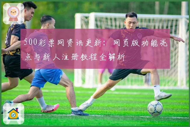500彩票网资讯更新：网页版功能亮点与新人注册教程全解析