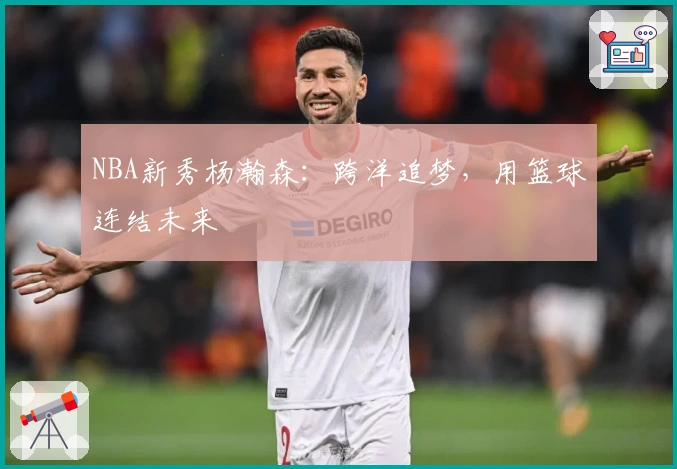 NBA新秀杨瀚森：跨洋追梦，用篮球连结未来