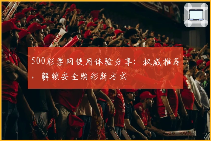500彩票网使用体验分享：权威推荐，解锁安全购彩新方式