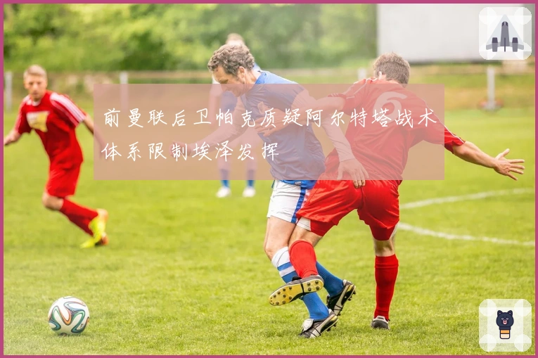 前曼联后卫帕克质疑阿尔特塔战术体系限制埃泽发挥