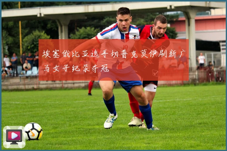 埃塞俄比亚选手切普克莫伊刷新广马女子纪录夺冠