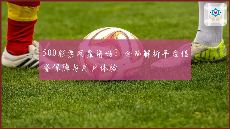 500彩票网靠谱吗？全面解析平台信誉保障与用户体验