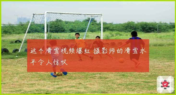 这个滑雪视频爆红 摄影师的滑雪水平令人惊叹