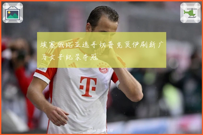 埃塞俄比亚选手切普克莫伊刷新广马女子纪录夺冠