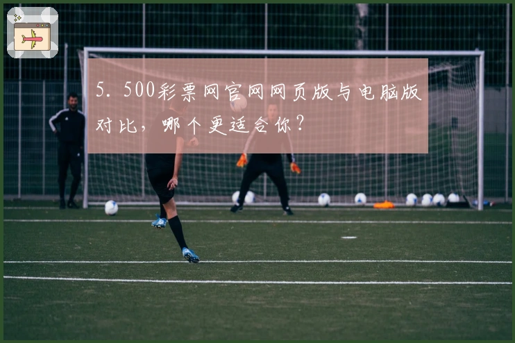 5. 500彩票网官网网页版与电脑版对比，哪个更适合你？
